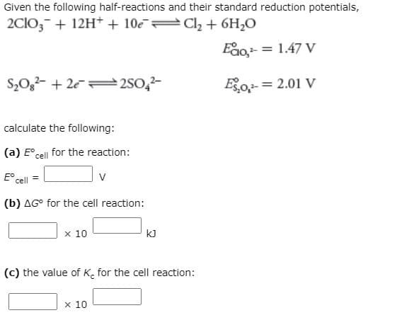 Given the following half-reactions and their standard reduction potentials,
2CIO,- + 12H+ + 10e Cl, + 6H2O
Eao,- = 1.47 V
S,0,2- + 2e= 2S0,2-
Eo = 2.01 V
calculate the following:
(a) E° cell for the reaction:
E° cell
(b) AG° for the cell reaction:
x 10
kJ
(c) the value of K. for the cell reaction:
x 10
