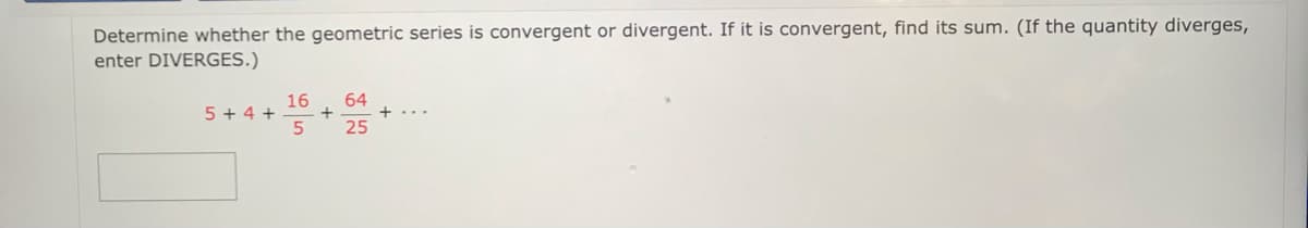 Determine whether the geometric series is convergent or divergent. If it is convergent, find its sum. (If the quantity diverges,
enter DIVERGES.)
16
5 + 4 +
64
25
