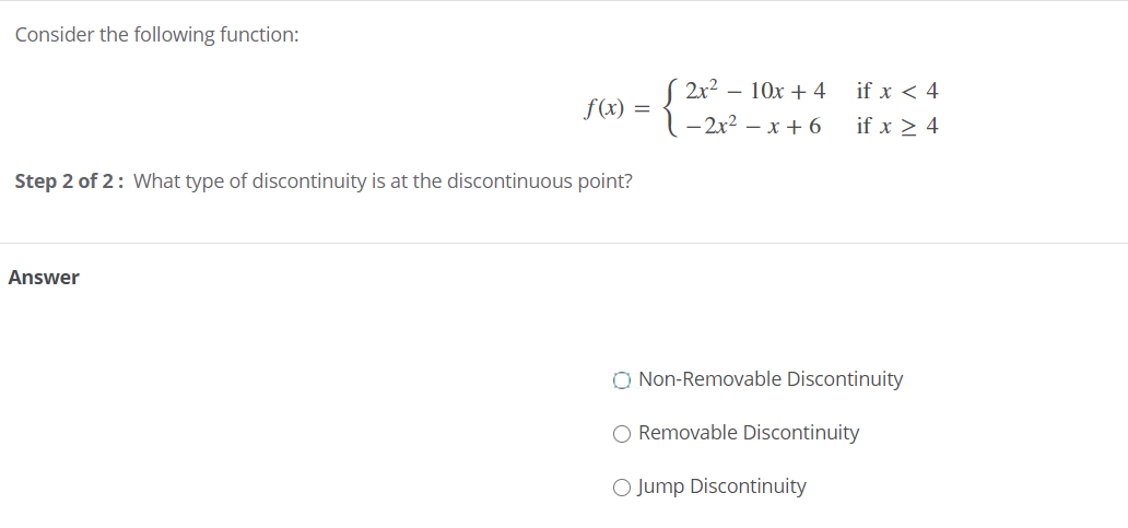 Consider the following function:
2x2 – 10x + 4
if x < 4
f (x) =
- 2x2 – x + 6
if x > 4
Step 2 of 2: What type of discontinuity is at the discontinuous point?
Answer
O Non-Removable Discontinuity
O Removable Discontinuity
O Jump Discontinuity
