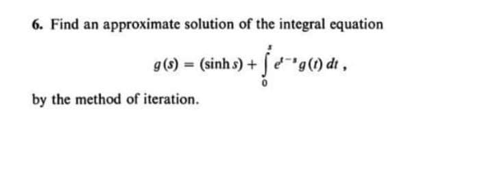 6. Find an approximate solution of the integral equation
g(s) = (sinh s) +
"g(1) dt,
by the method of iteration.
