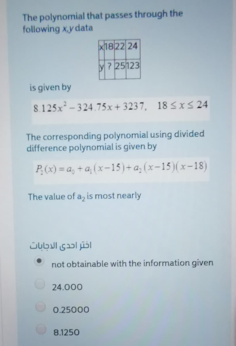 The polynomial that passes through the
following x.y data
1822 24
? 25123
is given by
8.125x-324.75x+ 3237, 18 sXS 24
The corresponding polynomial using divided
difference polynomial is given by
P(x) = a, + a, (x-15)+a; (x-15)(x-18)
The value of a, is most nearly
اختر احدى الدجابات
not obtainable with the information given
24.000
0.25000
8.1250
