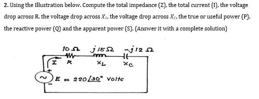 2. Using the Illustration below. Compute the total impedance (Z), the total current (1), the voltage
drop across R. the voltage drop across X₁, the voltage drop across Xc, the true or useful power (P),
the reactive power (Q) and the apparent power (S). (Answer it with a complete solution)
I
105 j1552
m
R
XL
-√1252
HE
xc
E 220/30° Volts