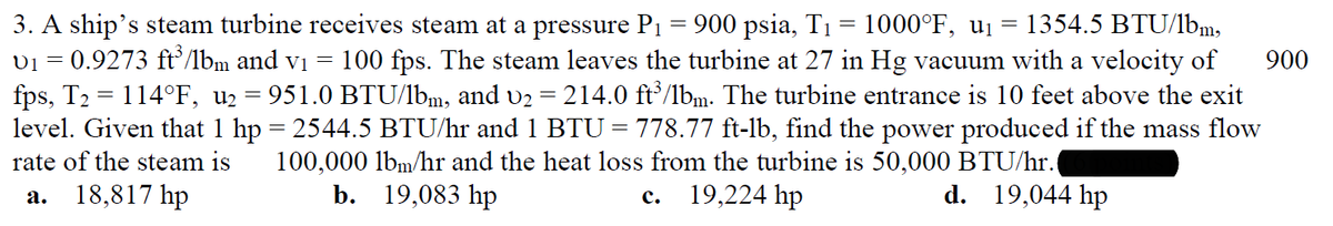 3. A ship's steam turbine receives steam at a pressure P₁ = 900 psia, T₁ = 1000°F, u₁ = 1354.5 BTU/lbm,
v₁ = 0.9273 ft³/lbm and v₁ = 100 fps. The steam leaves the turbine at 27 in Hg vacuum with a velocity of
fps, T₂ = 114°F, u₂ = 951.0 BTU/lbm, and v₂ = 214.0 ft³/lbm. The turbine entrance is 10 feet above the exit
level. Given that 1 hp = 2544.5 BTU/hr and 1 BTU = 778.77 ft-lb, find the power produced if the mass flow
rate of the steam is 100,000 lbm/hr and the heat loss from the turbine is 50,000 BTU/hr.
d. 19,044 hp
a. 18,817 hp
b.
19,083 hp
19,224 hp
C.
900