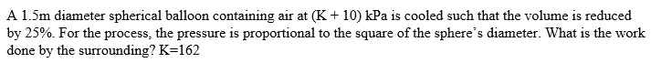 A 1.5m diameter spherical balloon containing air at (K + 10) kPa is cooled such that the volume is reduced
by 25%. For the process, the pressure is proportional to the square of the sphere's diameter. What is the work
done by the surrounding? K=162