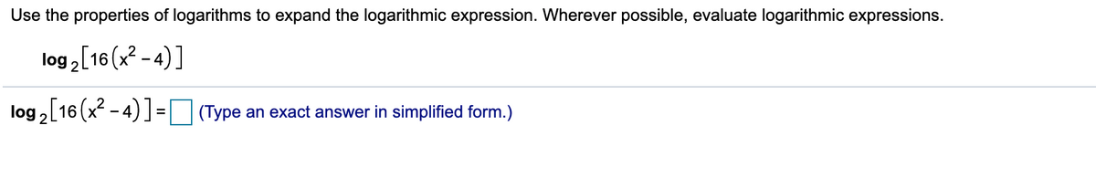 Use the properties of logarithms to expand the logarithmic expression. Wherever possible, evaluate logarithmic expressions.
log 2[16 (x? - 4)]
log, [16 (x - 4) ] = (Type an exact answer in simplified form.)
