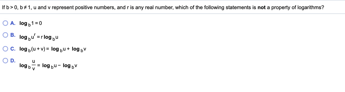 If b> 0, b + 1, u and v represent positive numbers, and r is any real number, which of the following statements is not a property of logarithms?
A. log b1 =0
B. log ,u' =rlog bu
C. log p(u + v) = log bu+ log bv
OD.
u
log bv
= log bu- log bv
