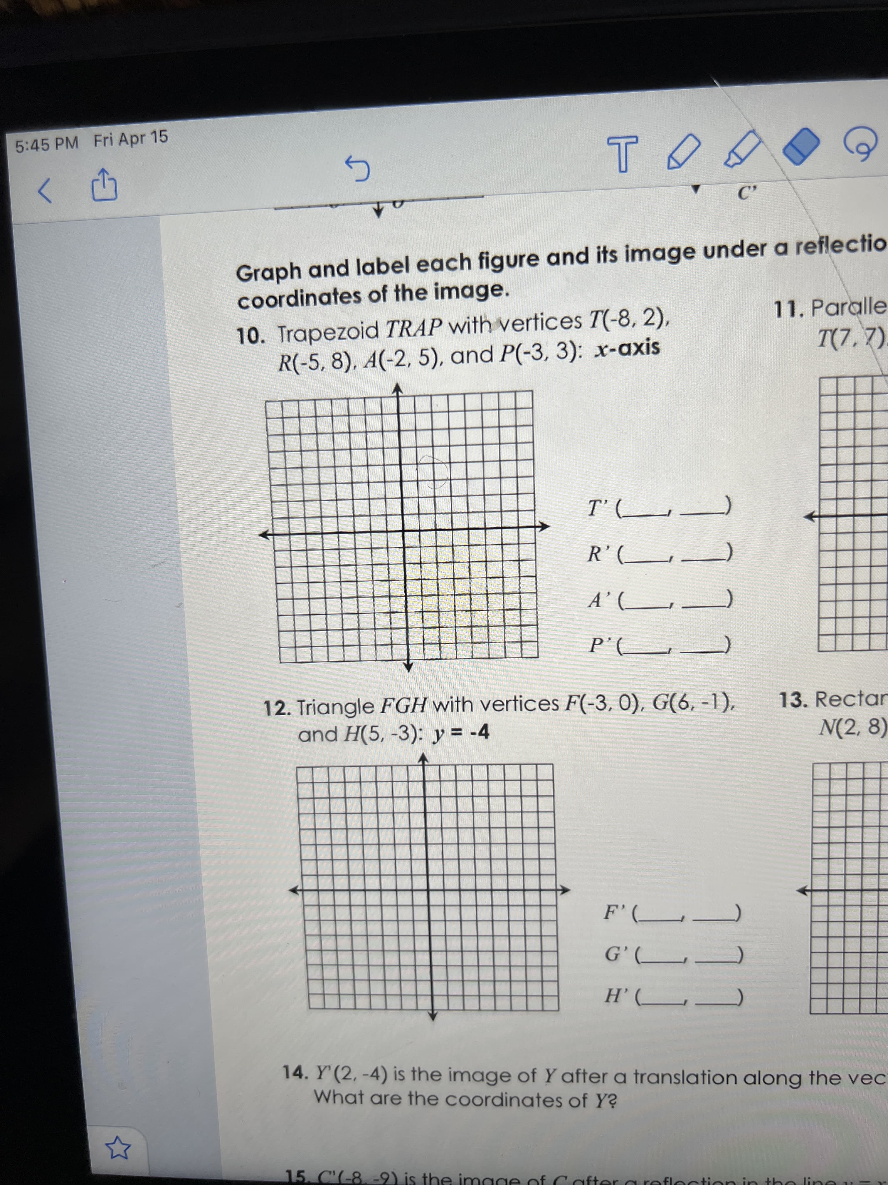 177
111
JJJ.
5:45 PM Fri Apr 15
Graph and label each figure and its image under a reflectio
coordinates of the image.
11. Paralle
10. Trapezoid TRAP with vertices T(-8, 2),
R(-5,8), A(-2, 5), and P(-3, 3): x-axis
T(7,7).
12. Triangle FGH with vertices F(-3, 0), G(6, -1),
and H(5, -3): y = -4
13. Rectar
N(2, 8)
14. Y'(2,-4) is the image of Y after a translation along the vec
What are the coordinates of Y?
15. C'(-8, -9) is the in
mage of Cafter a reflection in tho line
