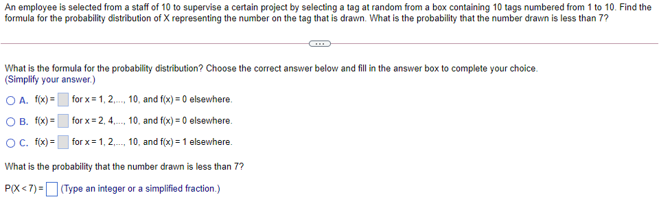 An employee is selected from a staff of 10 to supervise a certain project by selecting a tag at random from a box containing 10 tags numbered from 1 to 10. Find the
formula for the probability distribution of X representing the number on the tag that is drawn. What is the probability that the number drawn is less than 7?
What is the formula for the probability distribution? Choose the correct answer below and fill in the answer box to complete your choice.
(Simplify your answer.)
O A. f(x) =
for x= 1, 2,. 10, and f(x) = 0 elsewhere.
О В. f(x) -
for x= 2, 4,., 10, and f(x) = 0 elsewhere.
...
O. f(x) =
for x= 1, 2,., 10, and f(x) = 1 elsewhere.
What is the probability that the number drawn is less than 7?
P(X<7) = (Type an integer or a simplified fraction.)
