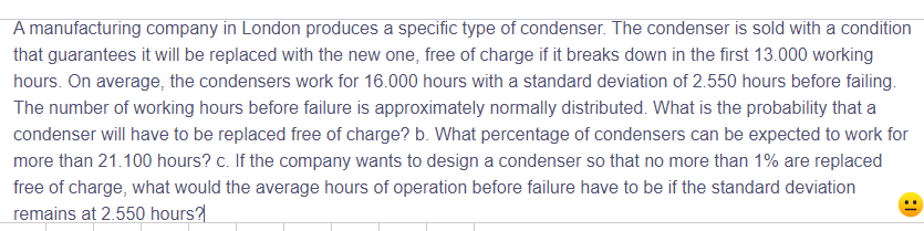 A manufacturing company in London produces a specific type of condenser. The condenser is sold with a condition
that guarantees it will be replaced with the new one, free of charge if it breaks down in the first 13.000 working
hours. On average, the condensers work for 16.000 hours with a standard deviation of 2.550 hours before failing.
The number of working hours before failure is approximately normally distributed. What is the probability that a
condenser will have to be replaced free of charge? b. What percentage of condensers can be expected to work for
more than 21.100 hours? c. If the company wants to design a condenser so that no more than 1% are replaced
free of charge, what would the average hours of operation before failure have to be if the standard deviation
remains at 2.550 hours?|
