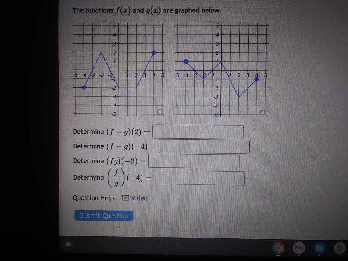 The functions f(x) and g(x) are graphed below.
3
-5 -4 43 -2 -N
Determine
05
-5+
Determine (f+g)(2) =
Determine (f- g)(-4) =
Determine (fg)(-2)=
f
(4) (4) -
Question Help: Video
2 3
Submit Question
d
|-5 -4 -3%-2/-1
4
3
IN
2
-1
-3
-4
a
O