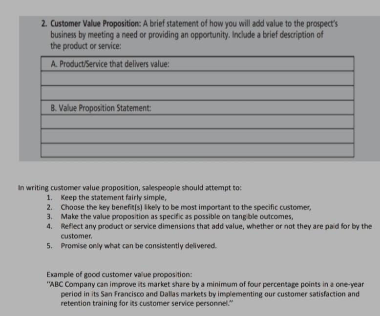 2. Customer Value Proposition: A brief statement of how you will add value to the prospect's
business by meeting a need or providing an opportunity. Include a brief description of
the product or service:
A. Product/Service that delivers value:
B. Value Proposition Statement:
In writing customer value proposition, salespeople should attempt to:
1. Keep the statement fairly simple,
2. Choose the key benefit(s) likely to be most important to the specific customer,
3. Make the value proposition as specific as possible on tangible outcomes,
4. Reflect any product or service dimensions that add value, whether or not they are paid for by the
customer.
5. Promise only what can be consistently delivered.
Example of good customer value proposition:
"ABC Company can improve its market share by a minimum of four percentage points in a one-year
period in its San Francisco and Dallas markets by implementing our customer satisfaction and
retention training for its customer service personnel."
