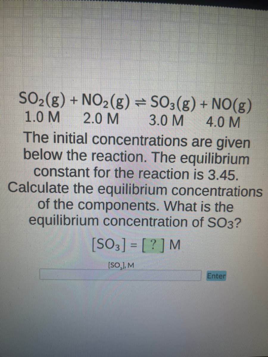 SO₂(g) + NO₂(g) = SO3(g) + NO(g)
2.0 M
1.0 M
3.0 M
4.0 M
The initial concentrations are given
below the reaction. The equilibrium
constant for the reaction is 3.45.
Calculate the equilibrium concentrations
of the components. What is the
equilibrium concentration of SO3?
[SO3] = [?] M
[SO], M
Enter
