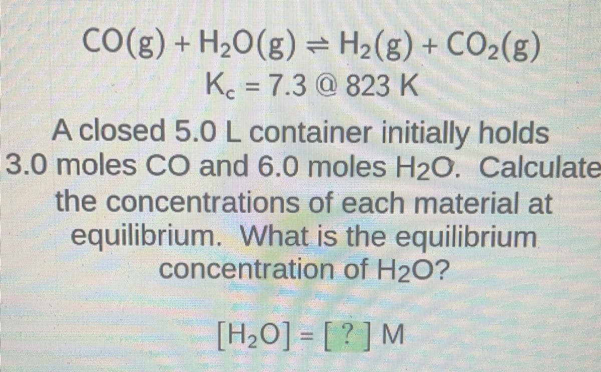 CO(g) + H2O(g) = H2(g) + CO2(g)
K. = 7.3 @ 823 K
400
A closed 5.0 L container initially holds
3.0 moles CO and 6.0 moles H₂O. Calculate
the concentrations of each material at
equilibrium. What is the equilibrium
concentration of H₂O?
[H₂O]= [?] M
FORUM
Jelen
HAR
FIN