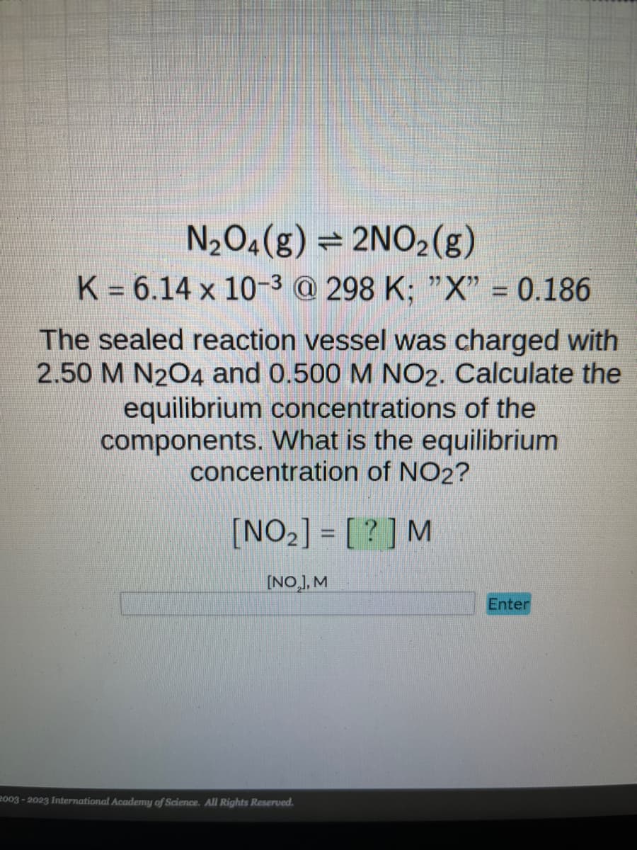N₂O4(g)
2NO₂(g)
K = 6.14 x 10-3 @ 298 K; "X" = 0.186
The sealed reaction vessel was charged with
2.50 M N2O4 and 0.500 M NO2. Calculate the
equilibrium concentrations of the
components. What is the equilibrium
concentration of NO2?
[NO₂] = [?] M
[NO₂], M
2003-2023 International Academy of Science. All Rights Reserved.
Enter