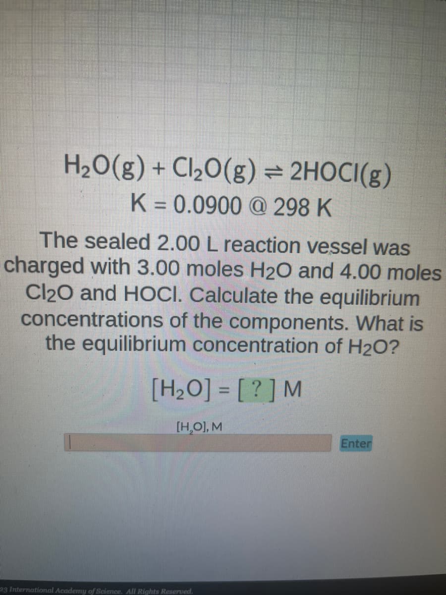 H₂O(g) + Cl₂O(g) = 2HOCI(g)
K = 0.0900 @ 298 K
The sealed 2.00 L reaction vessel was
charged with 3.00 moles H₂O and 4.00 moles
Cl₂O and HOCI. Calculate the equilibrium
concentrations of the components. What is
the equilibrium concentration of H₂O?
[H₂O]= [?] M
[H₂O], M
23 International Academy of Science. All Rights Reserved.
Enter