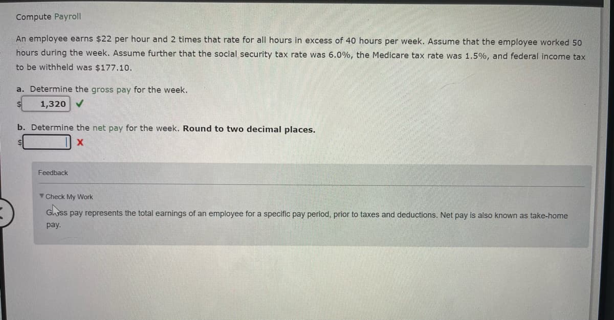 Compute Payroll
An employee earns $22 per hour and 2 times that rate for all hours in excess of 40 hours per week. Assume that the employee worked 50
hours during the week. Assume further that the social security tax rate was 6.0%, the Medicare tax rate was 1.5%, and federal income tax
to be withheld was $177.10.
a. Determine the gross pay for the week.
1,320 ✔
b. Determine the net pay for the week. Round to two decimal places.
X
Feedback
Check My Work
Glass pay represents the total earnings of an employee for a specific pay period, prior to taxes and deductions. Net pay is also known as take-home
pay.