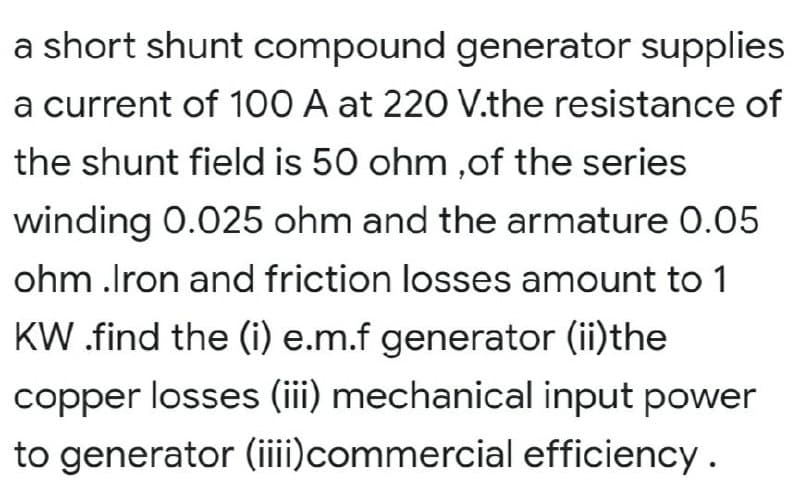 a short shunt compound generator supplies
a current of 100 A at 220 V.the resistance of
the shunt field is 50 ohm ,of the series
winding 0.025 ohm and the armature 0.05
ohm .Iron and friction losses amount to 1
KW.find the (i) e.m.f generator (ii)the
copper losses (iii) mechanical input power
to generator (iii)commercial efficiency.
