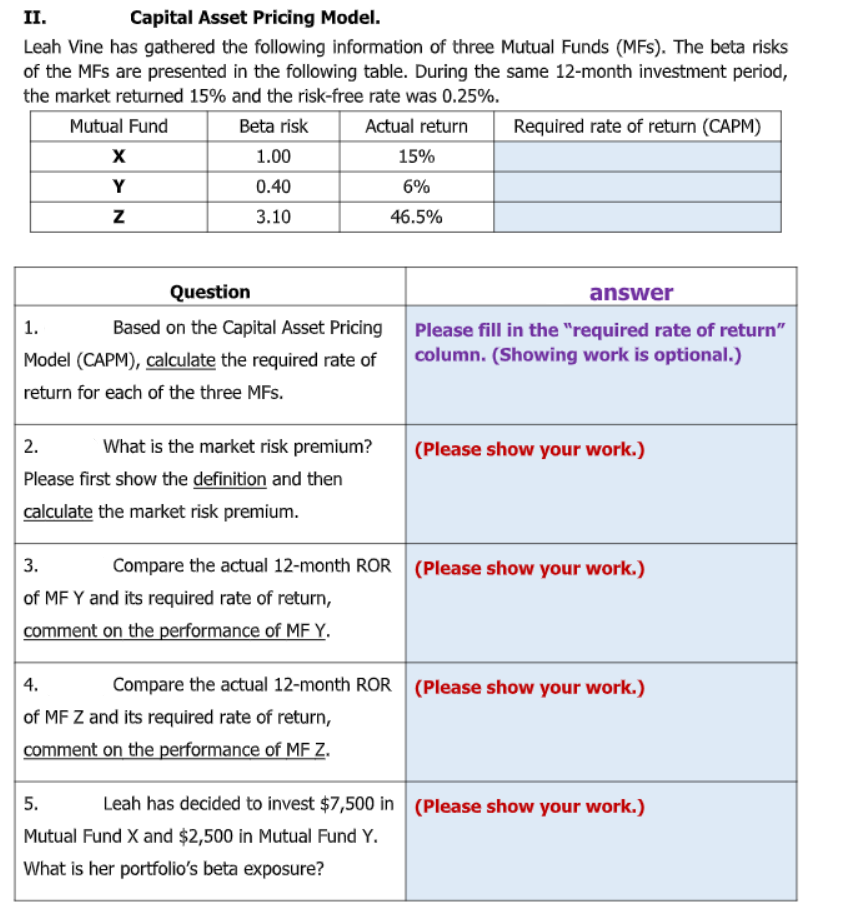 II.
Capital Asset Pricing Model.
Leah Vine has gathered the following information of three Mutual Funds (MFs). The beta risks
of the MFs are presented in the following table. During the same 12-month investment period,
the market returned 15% and the risk-free rate was 0.25%.
Mutual Fund
Beta risk
Actual return
Required rate of return (CAPM)
X
1.00
15%
Y
0.40
6%
3.10
46.5%
Question
answer
1.
Based on the Capital Asset Pricing
Please fill in the "required rate of return"
column. (Showing work is optional.)
Model (CAPM), calculate the required rate of
return for each of the three MFs.
2.
What is the market risk premium?
(Please show your work.)
Please first show the definition and then
calculate the market risk premium.
3.
Compare the actual 12-month ROR (Please show your work.)
of MF Y and its required rate of return,
comment on the performance of MF Y.
4.
Compare the actual 12-month ROR (Please show your work.)
of MF Z and its required rate of return,
comment on the performance of MF z.
5.
Leah has decided to invest $7,500 in (Please show your work.)
Mutual Fund X and $2,500 in Mutual Fund Y.
What is her portfolio's beta exposure?
