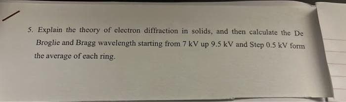 5. Explain the theory of electron diffraction in solids, and then calculate the De
Broglie and Bragg wavelength starting from 7 kV up 9.5 kV and Step 0.5 kV form
the average of each ring.
