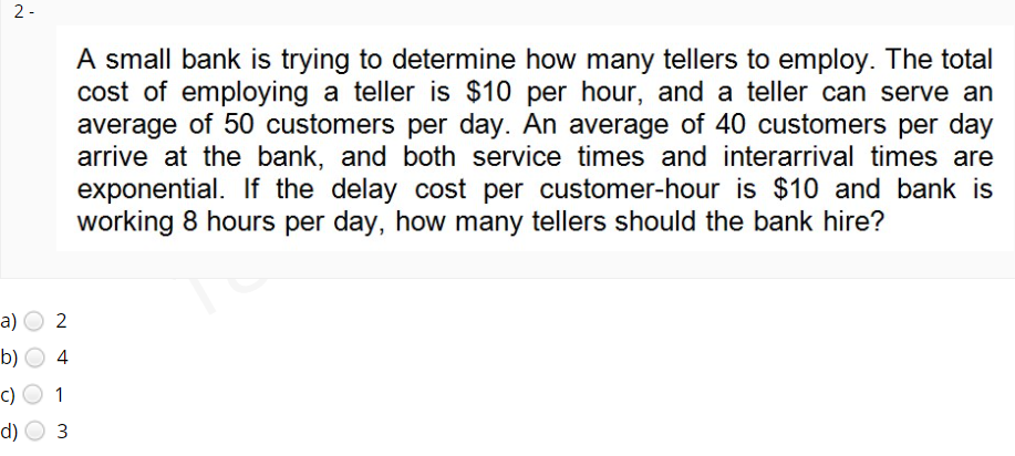 2 -
A small bank is trying to determine how many tellers to employ. The total
cost of employing a teller is $10 per hour, and a teller can serve an
average of 50 customers per day. An average of 40 customers per day
arrive at the bank, and both service times and interarrival times are
exponential. If the delay cost per customer-hour is $10 and bank is
working 8 hours per day, how many tellers should the bank hire?
a)
b)
4
c)
1
d)
3
