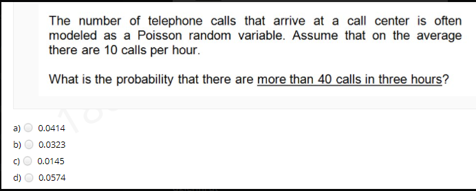 The number of telephone calls that arrive at a call center is often
modeled as a Poisson random variable. Assume that on the average
there are 10 calls per hour.
What is the probability that there are more than 40 calls in three hours?
a)
0.0414
b)
0.0323
0.0145
d)
0.0574
