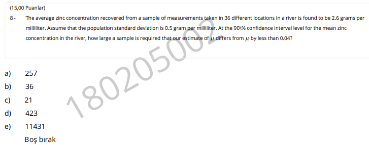(15,00 Puanlar)
8-
The average zinc concentration recovered from a sample of measurements taken in 36 different locations in a river is found to be 2.6 grams per
milliliter. Assume that the population standard deviation is 0.5 gram per milliliter. At the 901% confidence interval level for the mean zinc
concentration in the river, how large a sample is required that our estimate of u differs from j by less than 0.04?
a)
257
b)
36
80205
c)
21
d)
423
e)
11431
Boş bırak
