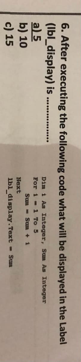 6. After executing the following code what will be displayed in the Label
(Ibl_display) is
a) 5
b) 10
c) 15
Dim i As Integer, Sum As Integer
For i = 1 To 5
Sum = Sum + i
Next
lbl_display. Text = Sum
