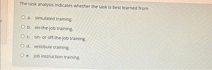 The task analysis indicates whether the task is best learned from
O a. simulated training.
O b. on-the-job training.
O c. on- or off-the-job training.
O d. vestibule training.
O e. job instruction training.