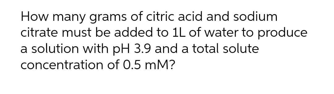 How many grams of citric acid and sodium
citrate must be added to 1L of water to produce
a solution with pH 3.9 and a total solute
concentration of 0.5 mM?
