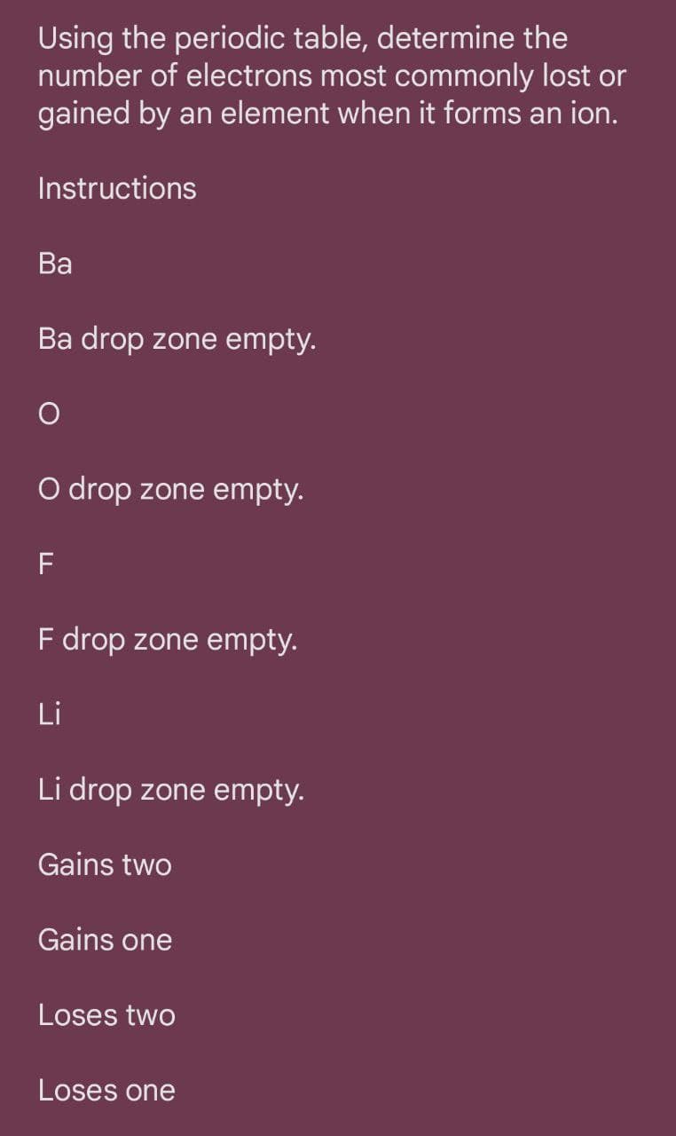 Using the periodic table, determine the
number of electrons most commonly lost or
gained by an element when it forms an ion.
Instructions
Ва
Ba drop zone empty.
O drop zone empty.
F drop zone empty.
Li
Li drop zone empty.
Gains two
Gains one
Loses two
Loses one
