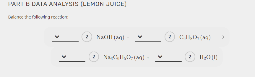 PART B DATA ANALYSIS (LEMON JUICE)
Balance the following reaction:
2 NaOH (aq) +
C6H3O7 (aq)–→
2 NagC6H5O7 (aq)
2 H2O (1)
>
>
