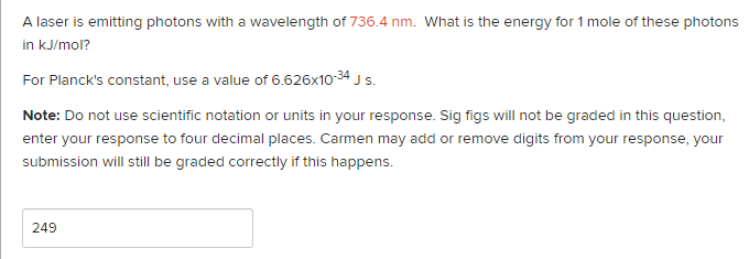 A laser is emitting photons with a wavelength of 736.4 nm. What is the energy for 1 mole of these photons
in kJ/mol?
For Planck's constant, use a value of 6.626x10-34 J s.
Note: Do not use scientific notation or units in your response. Sig figs will not be graded in this question,
enter your response to four decimal places. Carmen may add or remove digits from your response, your
submission will still be graded correctly if this happens.
249
