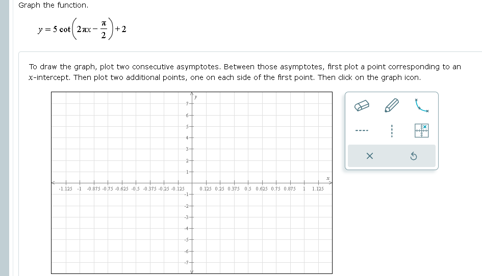 Graph the function.
y = 5 cot 2nx
+2
2
To draw the graph, plot two consecutive asymptotes. Between those asymptotes, first plot a point corresponding to an
x-intercept. Then plot two additional points, one on each side of the first point. Then click on the graph icon.
7+
6+
4-
2-
-1.125 -1 -0.875 -0.75 -0.625 -0.5 -0.375 -0.25 -0.125
0.125 0.25 0.375 0,5 0.625 0.75 0.875
1.125
-1
-2-
-3-
-4-
-5+
-6+
-7-
