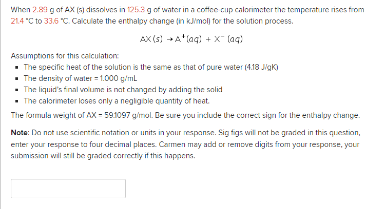 When 2.89 g of AX (s) dissolves in 125.3 g of water in a coffee-cup calorimeter the temperature rises from
21.4 °C to 33.6 °C. Calculate the enthalpy change (in kJ/mol) for the solution process.
AX (s) → A*(aq) + X- (aq)
Assumptions for this calculation:
· The specific heat of the solution is the same as that of pure water (4.18 J/gK)
• The density of water = 1.000 g/mL
· The liquid's final volume is not changed by adding the solid
· The calorimeter loses only a negligible quantity of heat.
The formula weight of AX = 59.1097 g/mol. Be sure you include the correct sign for the enthalpy change.
Note: Do not use scientific notation or units in your response. Sig figs will not be graded in this question,
enter your response to four decimal places. Carmen may add or remove digits from your response, your
submission will still be graded correctly if this happens.
