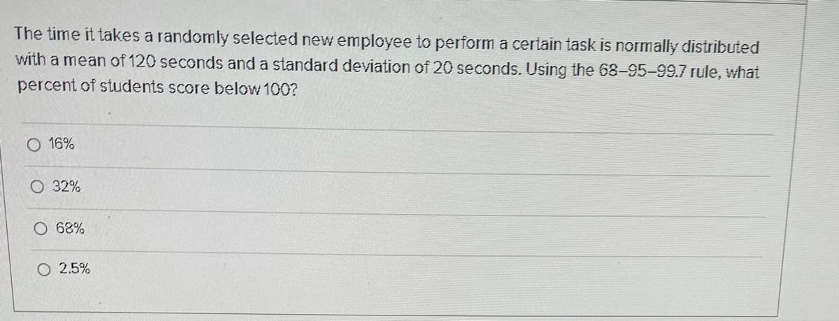 The time it takes a randomly selected new employee to perform a certain task is normally distributed
with a mean of 120 seconds and a standard deviation of 20 seconds. Using the 68-95-99.7 rule, what
percent of students score below 100?
16%
O 32%
O 68%
O 2.5%
