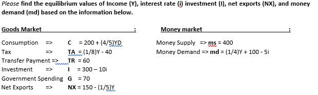 Please find the equilibrium values of Income (Y), interest rate (i) investment (0), net exports (NX), and money
demand (md) based on the information below.
Goods Market
Money market
Money Supply => ms = 400
= 200 + (4/5)YD
TA = (1/8)Y - 40
TR = 60
Consumption
=>
whinn
Тах
=>
Money Demand => md = (1/4)Y + 100 - 5i
Transfer Payment =>
Investment
=>
= 300 – 10i
Government Spending G
= 70
Net Exports
NX = 150 - (1/5)Y.
=>

