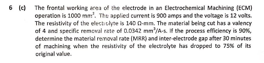 The frontal working area of the electrode in an Electrochemical Machining (ECM)
operation is 1000 mm. The applied current is 900 amps and the voltage is 12 volts.
The resistivity of the electi olyte is 140 Q-mm. The material being cut has a valency
of 4 and specific removal rate of 0.0342 mm /A-s. If the process efficiency is 90%,
determine the material remova! rate (MRR) and inter-electrode gap after 30 minutes
of machining when the resistivity of the electrolyte has dropped to 75% of its
original value.
