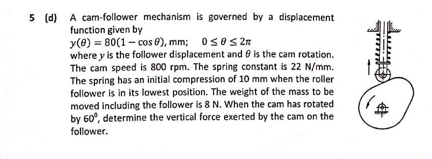 A cam-follower mechanism is governed by a displacement
function given by
y(0) = 80(1 – cos 8), mm; 0soS 2n
where y is the follower displacement and 0 is the cam rotation.
The cam speed is 800 rpm. The spring constant is 22 N/mm.
The spring has an initial compression of 10 mm when the roller
follower is in its lowest position. The weight of the mass to be
moved including the follower is 8 N. When the cam has rotated
by 60°, determine the vertical force exerted by the cam on the
follower.
