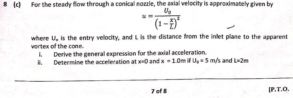 For the steady flow through a conical nozzle, the axial velocity is approximately given by
Uo
u =
(1-)*
where U, is the entry velocity, and L is the distance from the inlet plane to the apparent
vortex of the cone.
i.
Derive the general expression for the axial acceleration.
ii.
Determine the acceleration at x=0 and x = 1.0m if Uo = 5 m/s and L=2m
