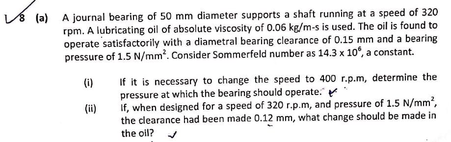 A journal bearing of 50 mm diameter supports a shaft running at a speed of 320
rpm. A lubricating oil of absolute viscosity of 0.06 kg/m-s is used. The oil is found to
operate satisfactorily with a diametral bearing clearance of 0.15 mm and a bearing
pressure of 1.5 N/mm. Consider Sommerfeld number as 14.3 x 10°, a constant.
(i)
If it is necessary to change the speed to 400 r.p.m, determine the
pressure at which the bearing should operate.
If, when designed for a speed of 320 r.p.m, and pressure of 1.5 N/mm,
the clearance had been made 0.12 mm, what change should be made in
(ii)
the oil?
