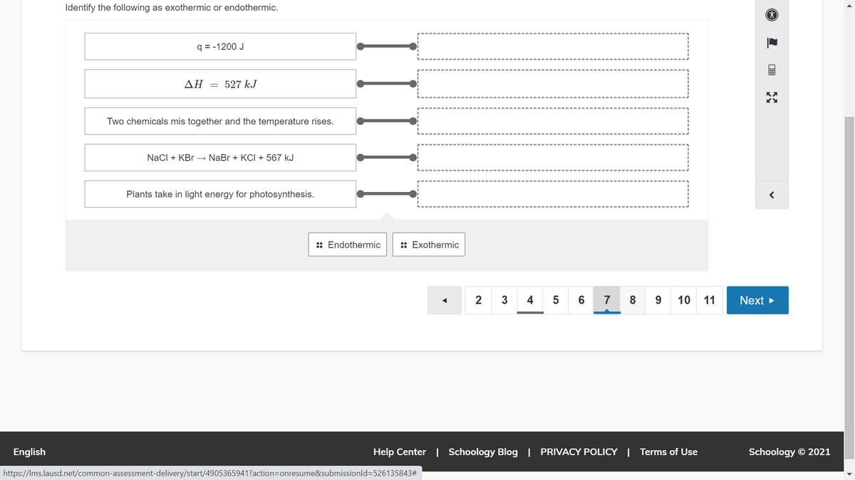 Identify the following as exothermic or endothermic.
q = -1200 J
ΔΗ
527 kJ
Two chemicals mis together and the temperature rises.
NaCI + KBr –→ NaBr + KCI + 567 kJ
Plants take in light energy for photosynthesis.
:: Endothermic
:: Exothermic
2
4
5
6
7
8
10
11
Next >
English
Help Center | Schoology Blog | PRIVACY POLICY | Terms of Use
Schoology © 2021
https://Ims.lausd.net/common-assessment-delivery/start/4905365941?action=Donresume&submissionld3D526135843#
II
