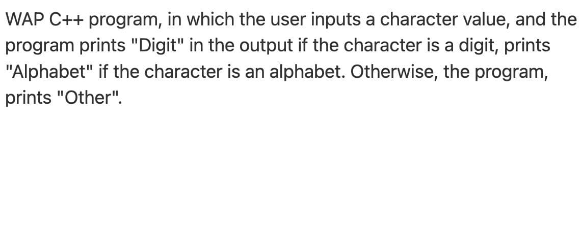 WAP C++ program, in which the user inputs a character value, and the
program prints "Digit" in the output if the character is a digit, prints
"Alphabet" if the character is an alphabet. Otherwise, the program,
prints "Other".
