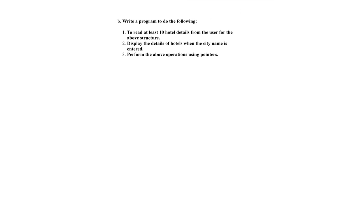 b. Write a program to do the following:
1. To read at least 10 hotel details from the user for the
above structure.
2. Display the details of hotels when the city name is
entered.
3. Perform the above operations using pointers.
