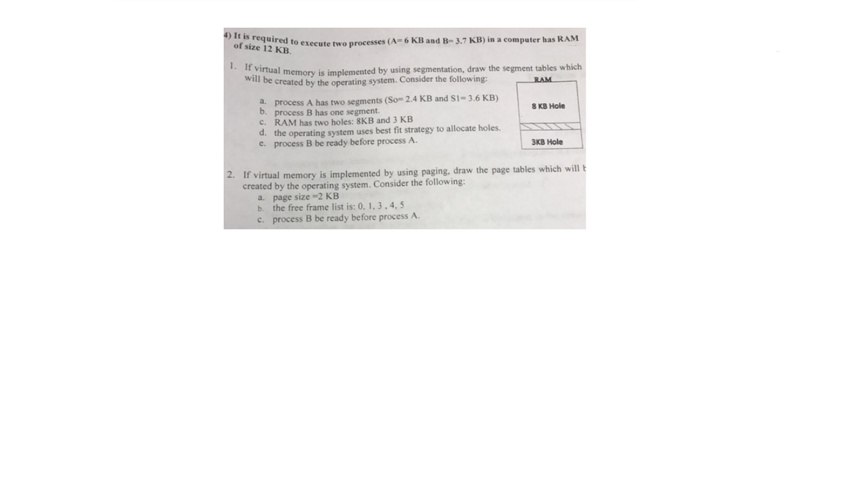 s required to execute tvo processes (A= 6 KB and B- 3.7 KB) in a computer has RAM
of size 12 KB.
* I" virtual memory is implemented by using segmentation, draw the segment tables which
will be created by the operating system. Consider the following:
RAM
a. process A has two segments (So= 2.4 KB and S1= 3.6 KB)
b. process B has one segment.
RAM has two holes: 8KB and 3 KB
d. the operating system uses best fit strategy to allocate holes.
e. process B be ready before process A.
8 KB Hole
с.
зкВ Hole
2. If virtual memory is implemented by using paging, draw the page tables which will t
created by the operating system. Consider the following:
a. page size =2 KB
the free frame list is: 0, 1, 3 , 4, 5
c. process B be ready before process A.
b.
