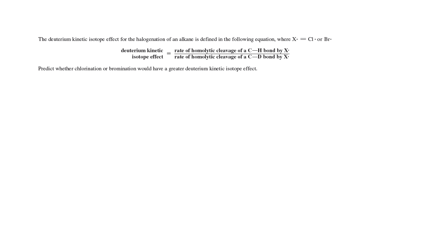 The deuterium kinetic isotope effect for the halogenation of an alkane is defined in the following equation, where X: = Cl•or Br.
deuterium kinetic
rate of homolytic cleavage of a C–H bond by X•
rate of homolytic cleavage of a C–D bond by X.
isotope effect
Predict whether chlorination or bromination would have a greater deuterium kinetic isotope effect.
