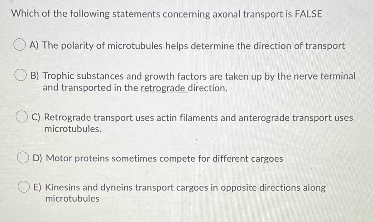 Which of the following statements concerning axonal transport is FALSE
O A) The polarity of microtubules helps determine the direction of transport
B) Trophic substances and growth factors are taken up by the nerve terminal
and transported in the retrograde direction.
C) Retrograde transport uses actin filaments and anterograde transport uses
microtubules.
O D) Motor proteins sometimes compete for different cargoes
O E) Kinesins and dyneins transport cargoes in opposite directions along
microtubules
