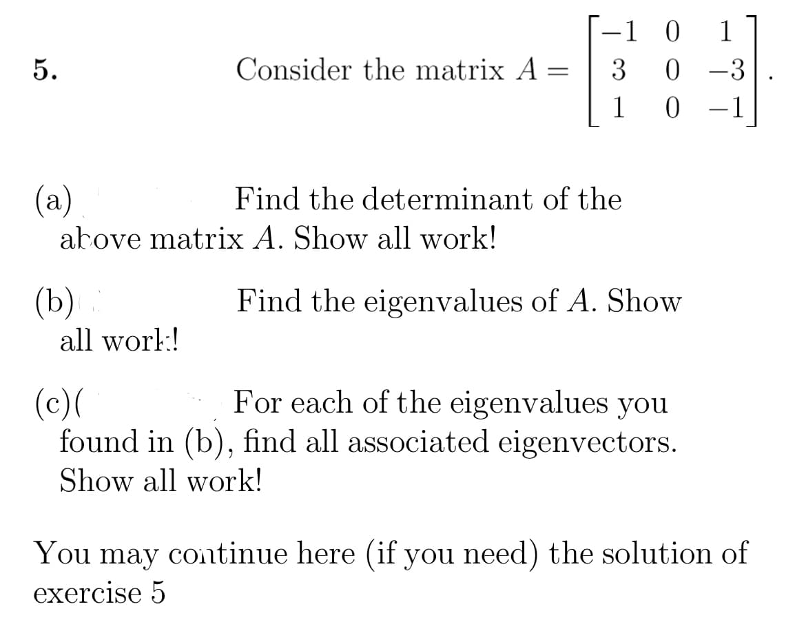 -1 0 1
0 -3
5.
Consider the matrix A =
3
1
-1
(a)
arove matrix A. Show all work!
Find the determinant of the
(b)
Find the eigenvalues of A. Show
all worl:!
For each of the eigenvalues you
(c)(
found in (b), find all associated eigenvectors.
Show all work!
You may continue here (if you need) the solution of
exercise 5
