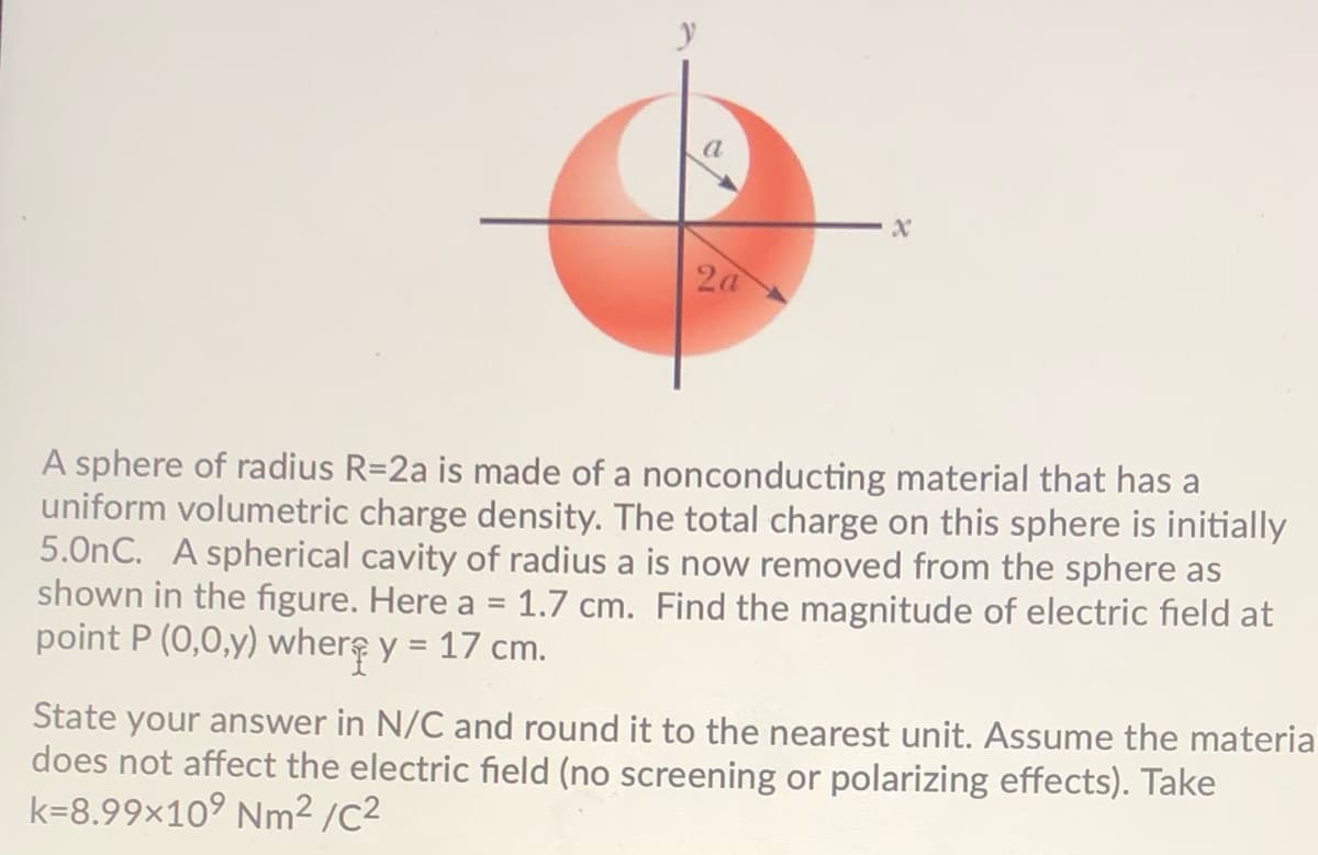 2a
A sphere of radius R=2a is made of a nonconducting material that has a
uniform volumetric charge density. The total charge on this sphere is initially
5.0nC. A spherical cavity of radius a is now removed from the sphere as
shown in the figure. Here a = 1.7 cm. Find the magnitude of electric field at
point P (0,0,y) where y = 17 cm.
State your answer in N/C and round it to the nearest unit. Assume the materia
does not affect the electric field (no screening or polarizing effects). Take
k=8.99×10° Nm² /C2
