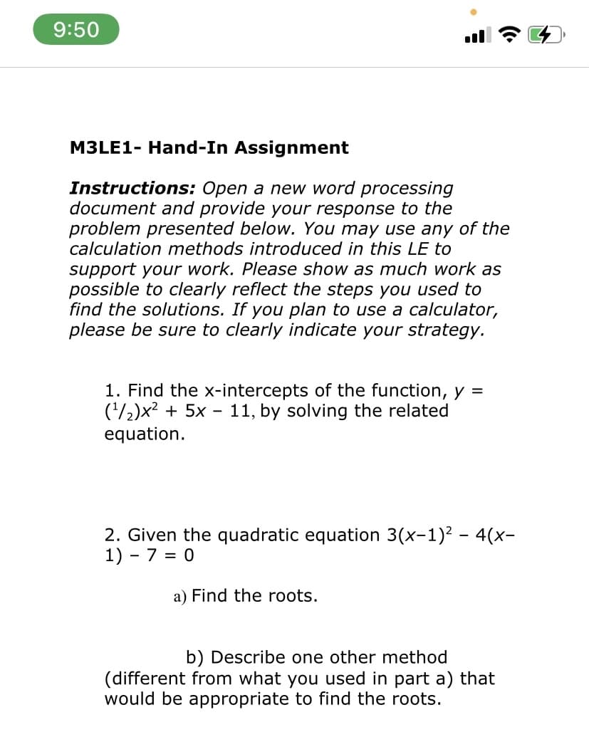 9:50
M3LE1- Hand-In Assignment
Instructions: Open a new word processing
document and provide your response to the
problem presented below. You may use any of the
calculation methods introduced in this LE to
support your work. Please show as much work as
possible to clearly reflect the steps you used to
find the solutions. If you plan to use a calculator,
please be sure to clearly indicate your strategy.
1. Find the x-intercepts of the function, y =
('/2)x2 + 5x - 11, by solving the related
equation.
2. Given the quadratic equation 3(x-1)2 – 4(x-
1) - 7 = 0
a) Find the roots.
b) Describe one other method
(different from what you used in part a) that
would be appropriate to find the roots.
