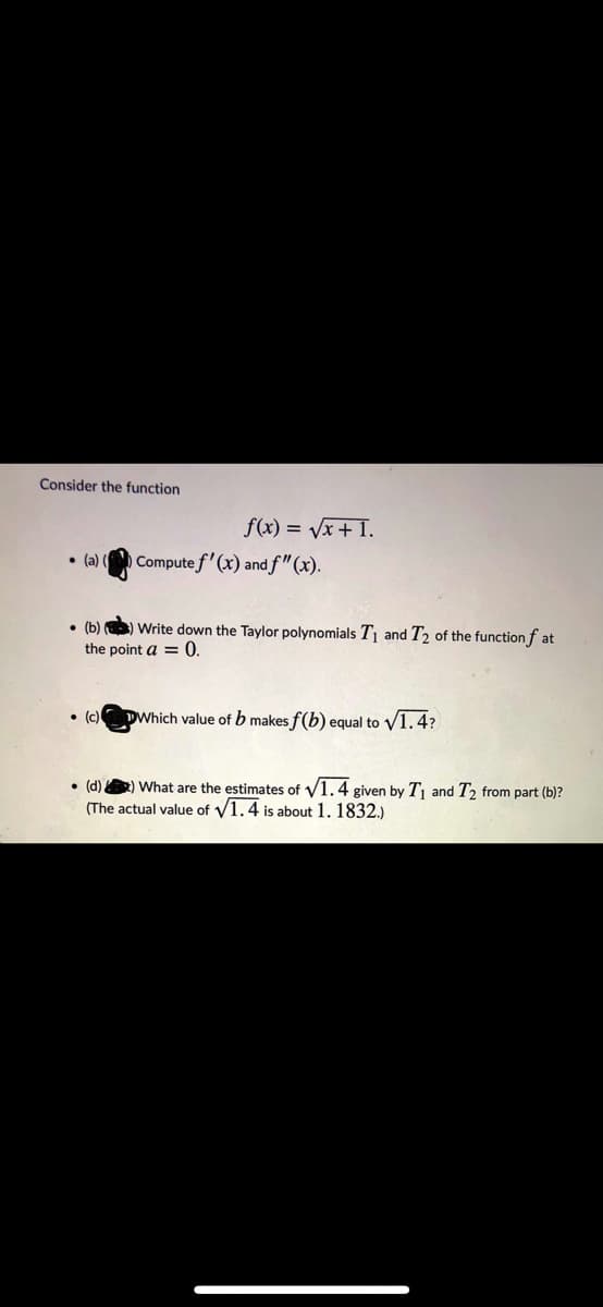 Consider the function
f(x) = Vx + I.
Compute f'(x) and f"(x).
• (a)
• (b) ) Write down the Taylor polynomials T1 and T2 of the function f at
the point a = 0.
• (c)
DWhich value of b makes f(b) equal to V1.4?
• (d) ) What are the estimates of V1.4 given by Tj and T2 from part (b)?
(The actual value of V1.4 is about 1. 1832.)
